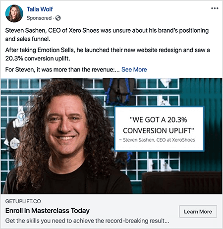 To je posnetek zaslona Facebook oglasa, ki ga je ustvarila Talia Wolf. Besedilo oglasa pripoveduje: »Steven Sashen, predsednik uprave podjetja Xero Shoes, ni bil prepričan o položaju in prodajnem lijaku svoje blagovne znamke. Potem ko je prevzel Emotion Sells, je začel novo prenovo spletnega mesta in zabeležil 20,3-odstotno rast konverzije. Za Stevena je bil to več kot prihodek:... »Potem se prikaže povezava See More. Na oglasni fotografiji je Steven od ramen navzgor na abstraktnem ozadju. Steven je bel moški s temno rjavimi kodrastimi lasmi, ki mu visijo pod rameni. Nasmejan je in nosi črno majico. Desno od Stevena je belo polje z naslednjim besedilom: "" Dobili smo 20,3-odstotno povečanje konverzije "- Steven Sashen, izvršni direktor pri XeroShoes."