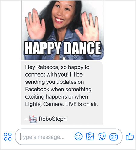 To je posnetek zaslona RoboSteph, Messenger bota Stephanie Liu. Na vrhu je GIF plesa Stephanie. Stephanie je azijka. Njeni črni lasje padejo pod ramena, na sebi ima ličila in jopič iz jeansa. Nasmejana je z rokami v zraku, dlani obrnjene navzven. Beli tekst na dnu GIF-a pravi »Vesel ples«. Pod GIF je RoboSteph uporabniku poslal naslednje sporočilo: »Hej Rebecca, tako vesela sem, da se povežem z vami! Poslala vam bom posodobitve na Facebooku, ko se zgodi kaj vznemirljivega ali ko so na sporedu Lights, Camera, LIVE. - RoboSteph ". Pod to sliko je mesto za vnos odgovora v Facebook Messenger.